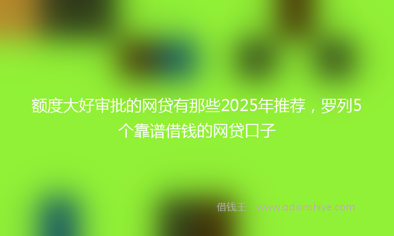 额度大好审批的网贷有那些2025年推荐，罗列5个靠谱借钱的网贷口子