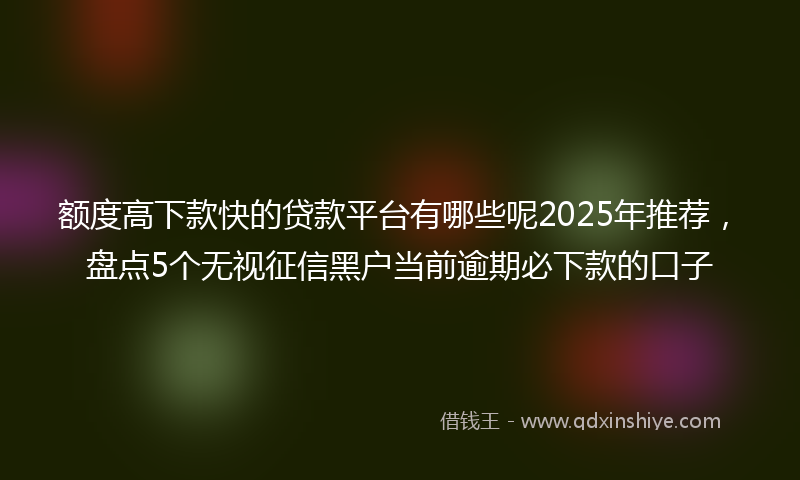 额度高下款快的贷款平台有哪些呢2025年推荐，盘点5个无视征信黑户当前逾期必下款的口子