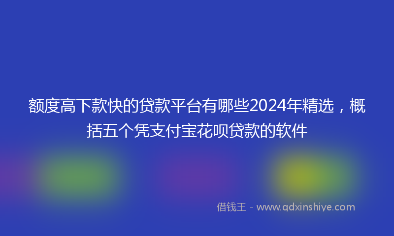 额度高下款快的贷款平台有哪些2024年精选，概括五个凭支付宝花呗贷款的软件