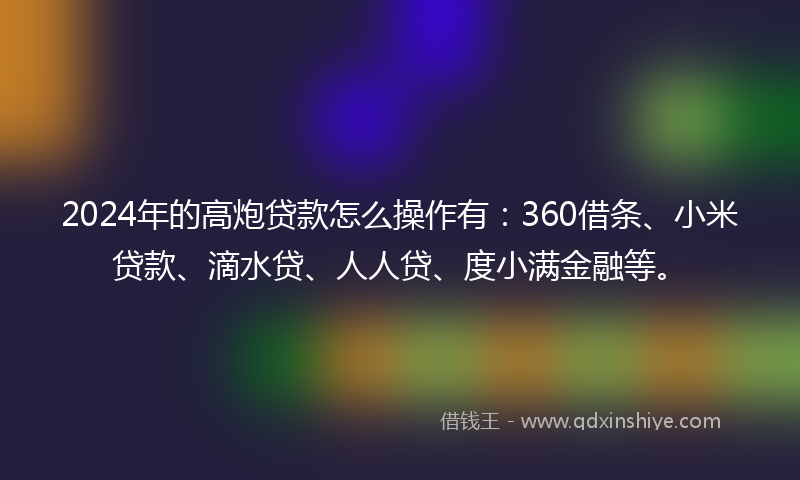 2024年的高炮贷款怎么操作有：360借条、小米贷款、滴水贷、人人贷、度小满金融等。