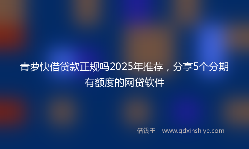 青萝快借贷款正规吗2025年推荐，分享5个分期有额度的网贷软件