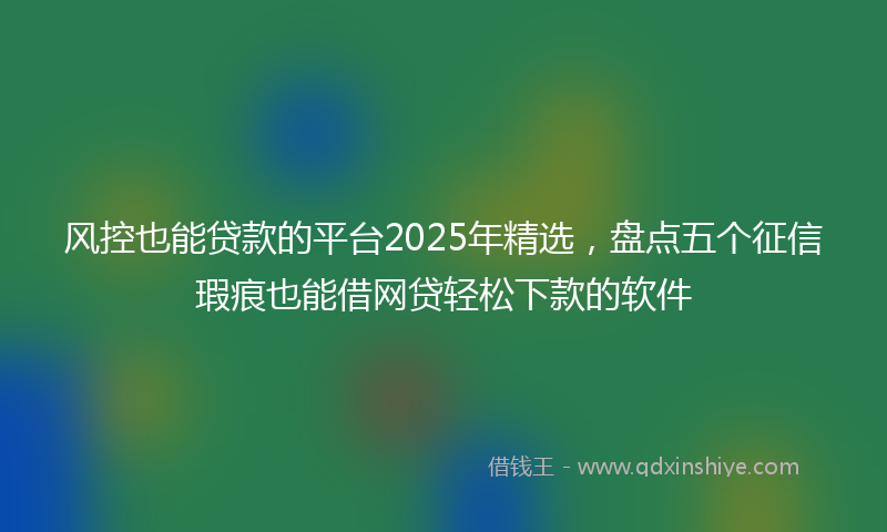 风控也能贷款的平台2025年精选，盘点五个征信瑕疵也能借网贷轻松下款的软件