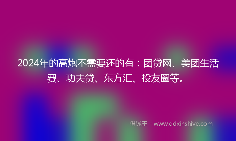 2024年的高炮不需要还的有：团贷网、美团生活费、功夫贷、东方汇、投友圈等。