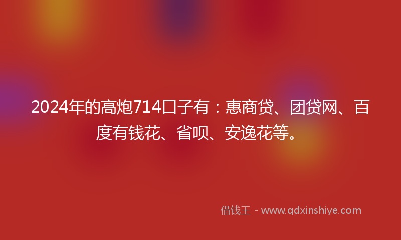 2024年的高炮714口子有：惠商贷、团贷网、百度有钱花、省呗、安逸花等。