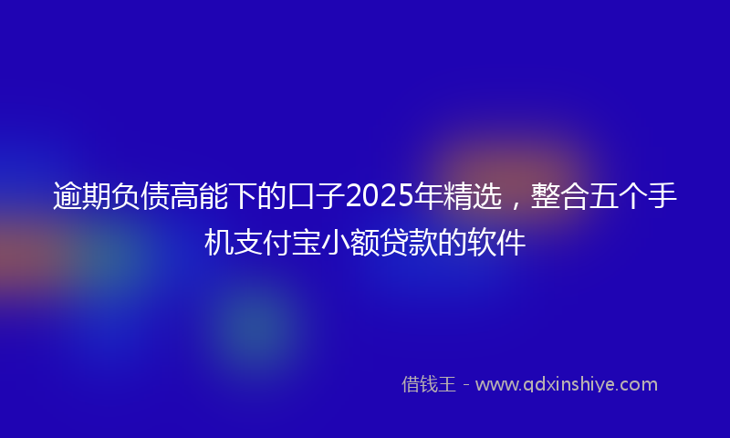 逾期负债高能下的口子2025年精选，整合五个手机支付宝小额贷款的软件
