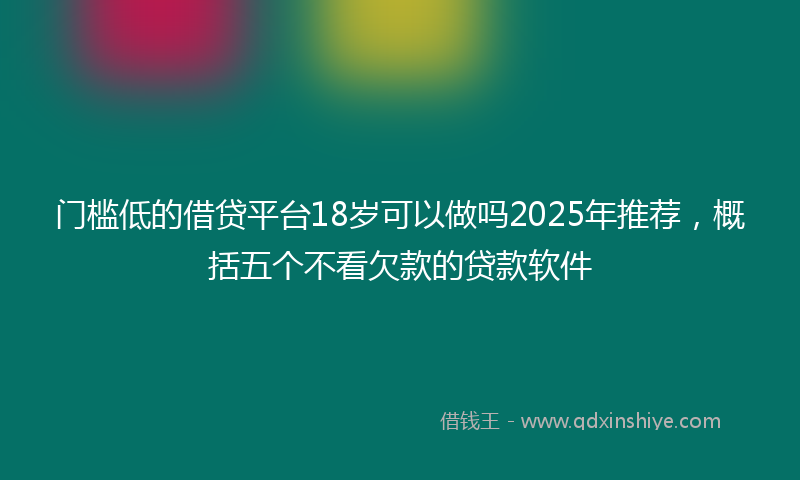 门槛低的借贷平台18岁可以做吗2025年推荐，概括五个不看欠款的贷款软件