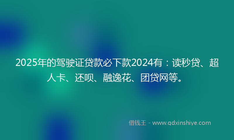 2025年的驾驶证贷款必下款2024有：读秒贷、超人卡、还呗、融逸花、团贷网等。