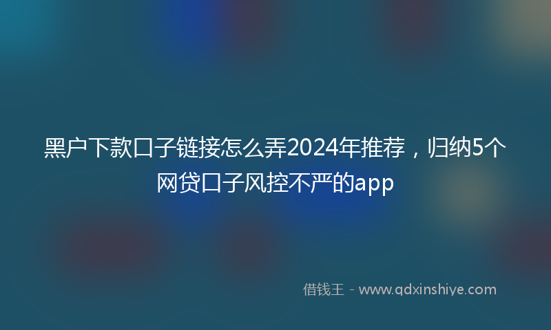 黑户下款口子链接怎么弄2024年推荐，归纳5个网贷口子风控不严的app