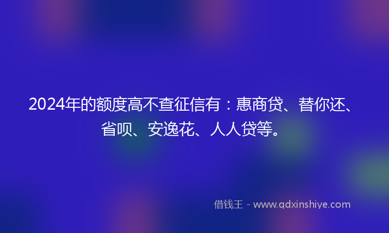 2024年的额度高不查征信有：惠商贷、替你还、省呗、安逸花、人人贷等。