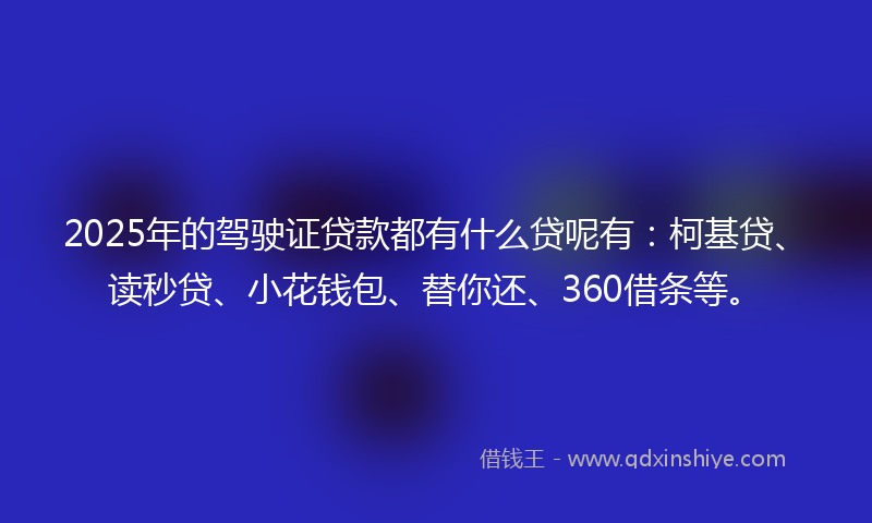 2025年的驾驶证贷款都有什么贷呢有：柯基贷、读秒贷、小花钱包、替你还、360借条等。