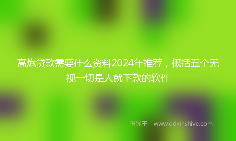 高炮贷款需要什么资料2024年推荐，概括五个无视一切是人就下款的软件