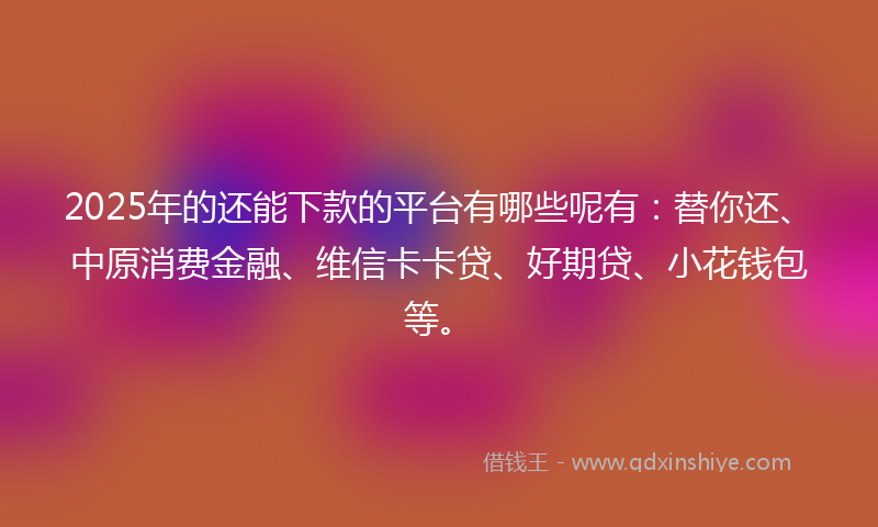 2025年的还能下款的平台有哪些呢有：替你还、中原消费金融、维信卡卡贷、好期贷、小花钱包等。
