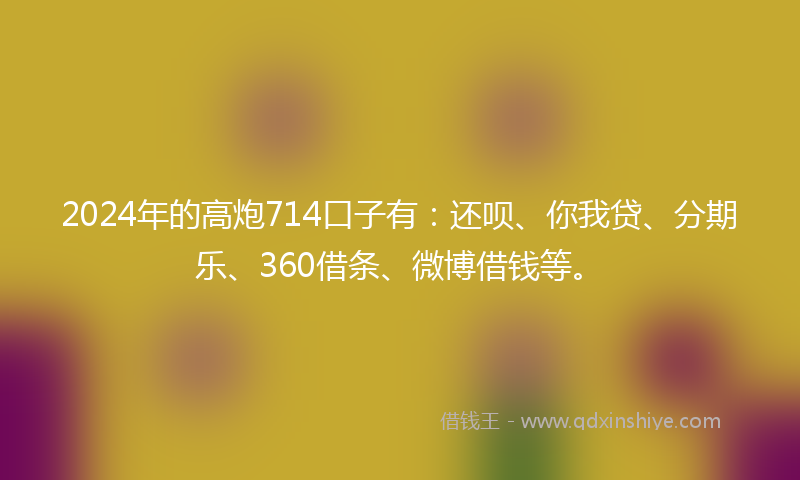 2024年的高炮714口子有：还呗、你我贷、分期乐、360借条、微博借钱等。