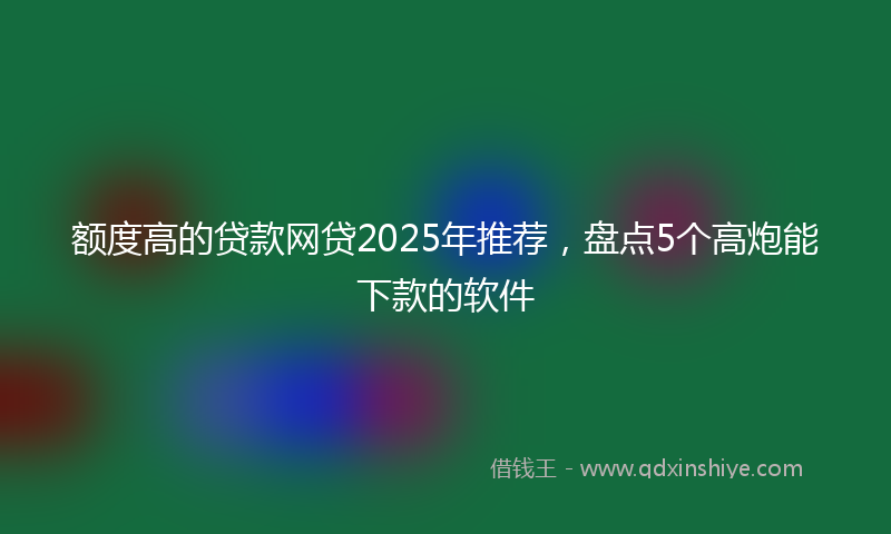额度高的贷款网贷2025年推荐，盘点5个高炮能下款的软件