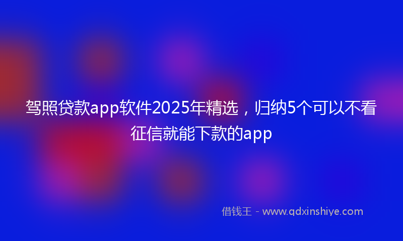 驾照贷款app软件2025年精选，归纳5个可以不看征信就能下款的app