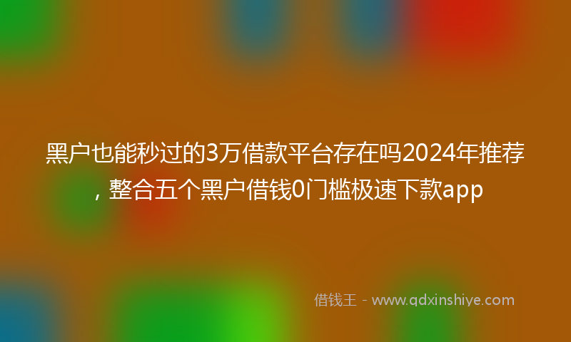 黑户也能秒过的3万借款平台存在吗2024年推荐，整合五个黑户借钱0门槛极速下款app