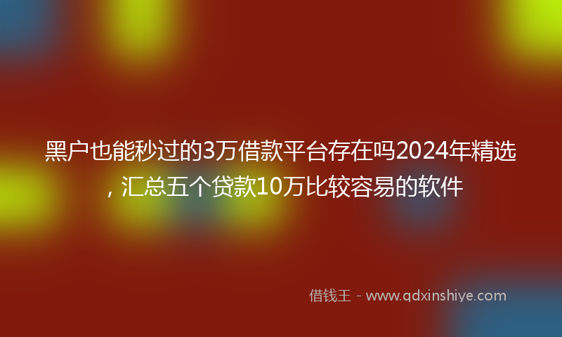 黑户也能秒过的3万借款平台存在吗2024年精选，汇总五个贷款10万比较容易的软件