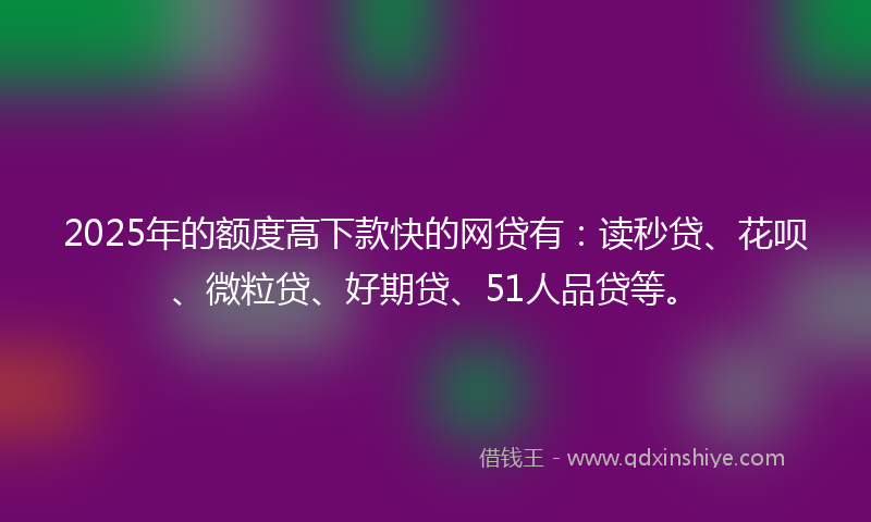 2025年的额度高下款快的网贷有：读秒贷、花呗、微粒贷、好期贷、51人品贷等。