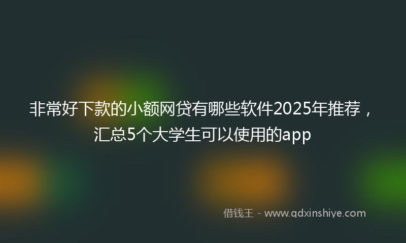 非常好下款的小额网贷有哪些软件2025年推荐，汇总5个大学生可以使用的app