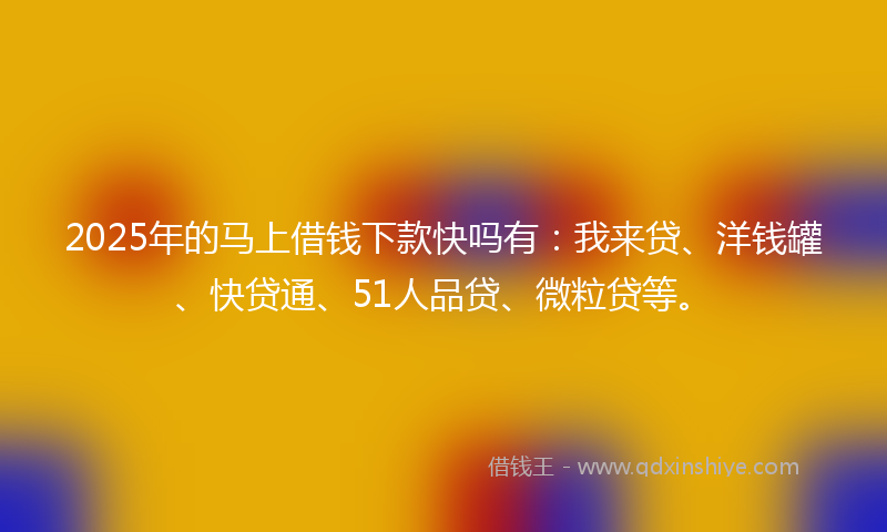 2025年的马上借钱下款快吗有：我来贷、洋钱罐、快贷通、51人品贷、微粒贷等。