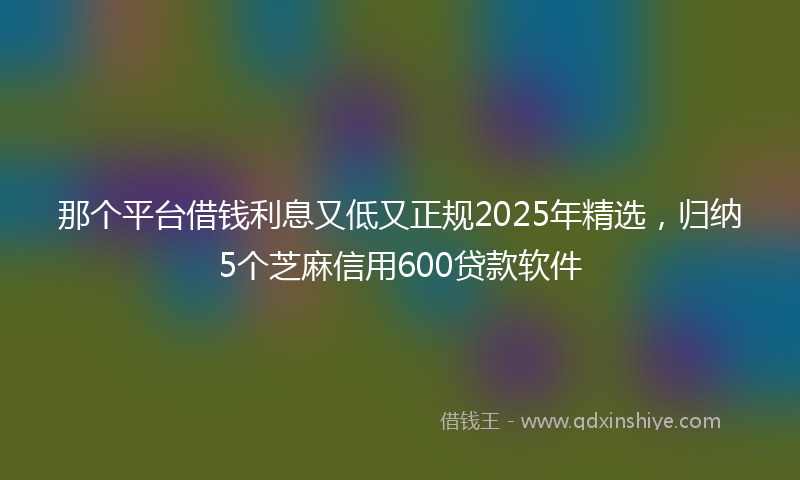 那个平台借钱利息又低又正规2025年精选，归纳5个芝麻信用600贷款软件