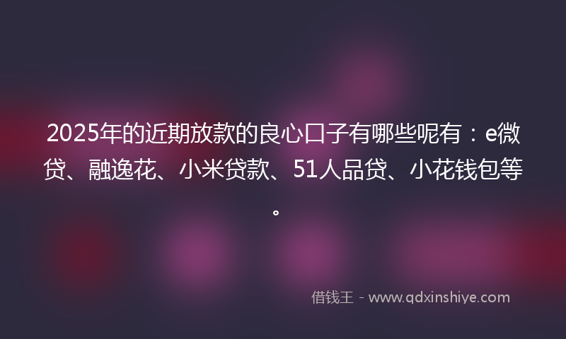 2025年的近期放款的良心口子有哪些呢有：e微贷、融逸花、小米贷款、51人品贷、小花钱包等。