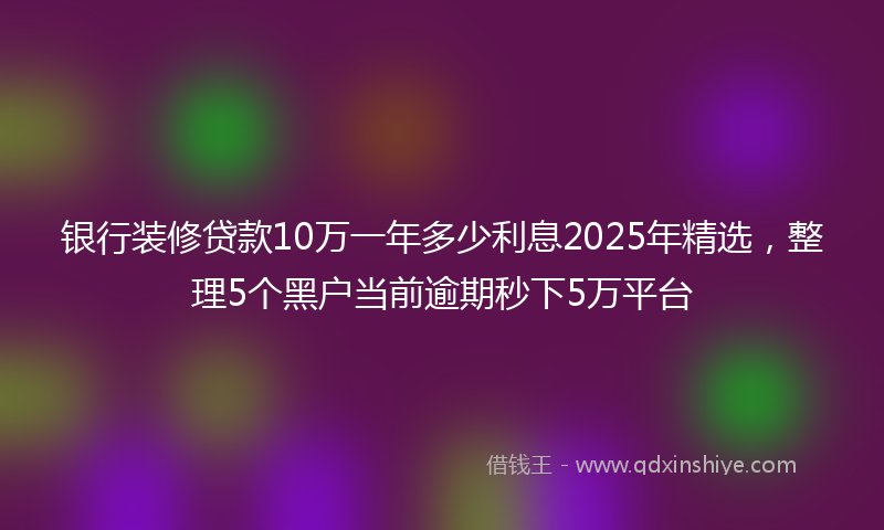 银行装修贷款10万一年多少利息2025年精选，整理5个黑户当前逾期秒下5万平台
