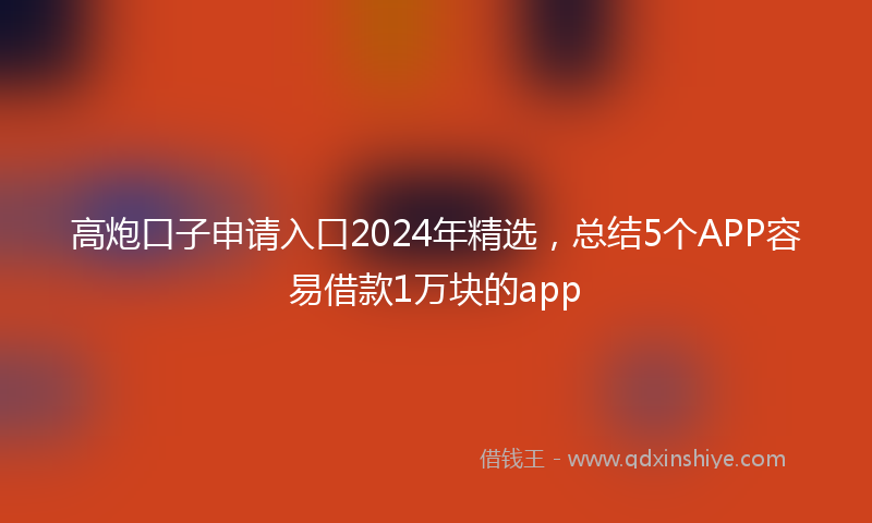 高炮口子申请入口2024年精选，总结5个APP容易借款1万块的app