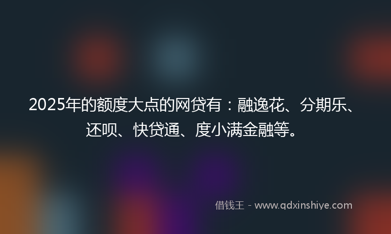2025年的额度大点的网贷有：融逸花、分期乐、还呗、快贷通、度小满金融等。