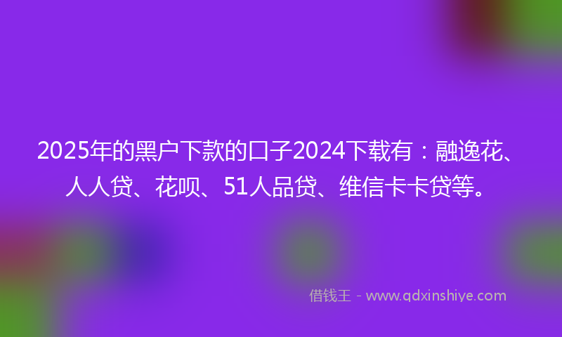 2025年的黑户下款的口子2024下载有：融逸花、人人贷、花呗、51人品贷、维信卡卡贷等。
