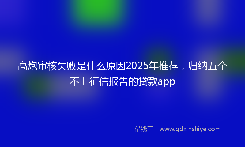 高炮审核失败是什么原因2025年推荐，归纳五个不上征信报告的贷款app