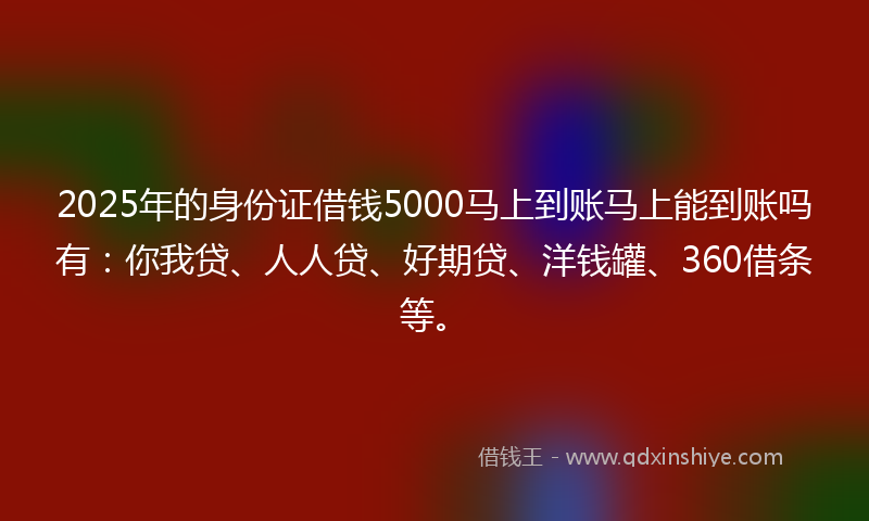 2025年的身份证借钱5000马上到账马上能到账吗有：你我贷、人人贷、好期贷、洋钱罐、360借条等。
