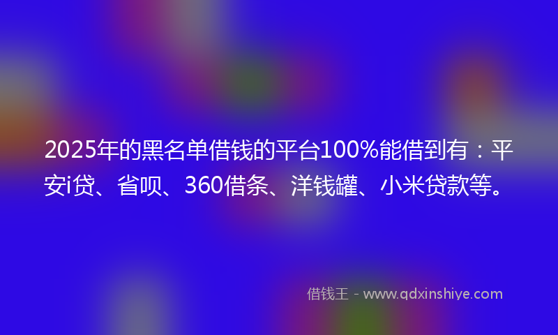 2025年的黑名单借钱的平台100%能借到有：平安i贷、省呗、360借条、洋钱罐、小米贷款等。