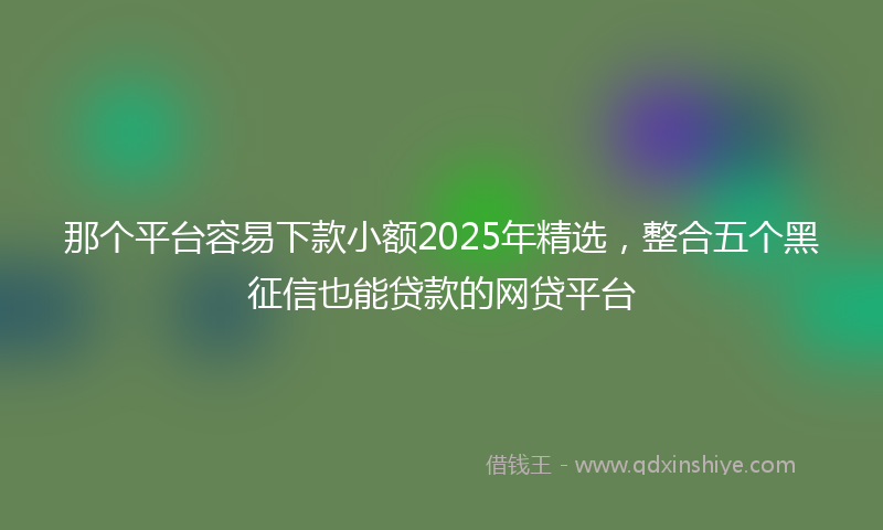 那个平台容易下款小额2025年精选，整合五个黑征信也能贷款的网贷平台