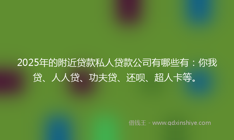 2025年的附近贷款私人贷款公司有哪些有：你我贷、人人贷、功夫贷、还呗、超人卡等。