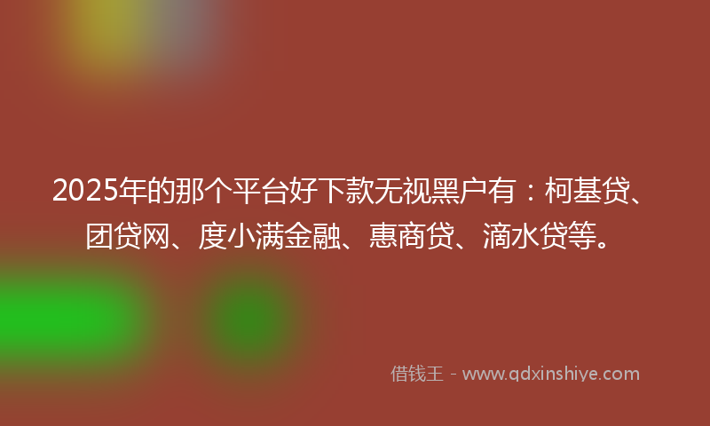 2025年的那个平台好下款无视黑户有：柯基贷、团贷网、度小满金融、惠商贷、滴水贷等。