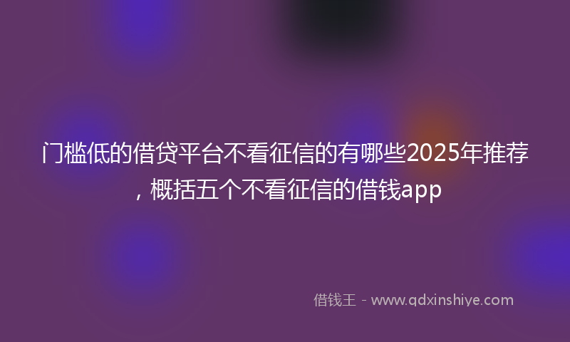 门槛低的借贷平台不看征信的有哪些2025年推荐，概括五个不看征信的借钱app