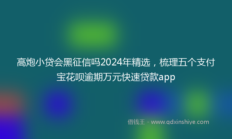 高炮小贷会黑征信吗2024年精选，梳理五个支付宝花呗逾期万元快速贷款app