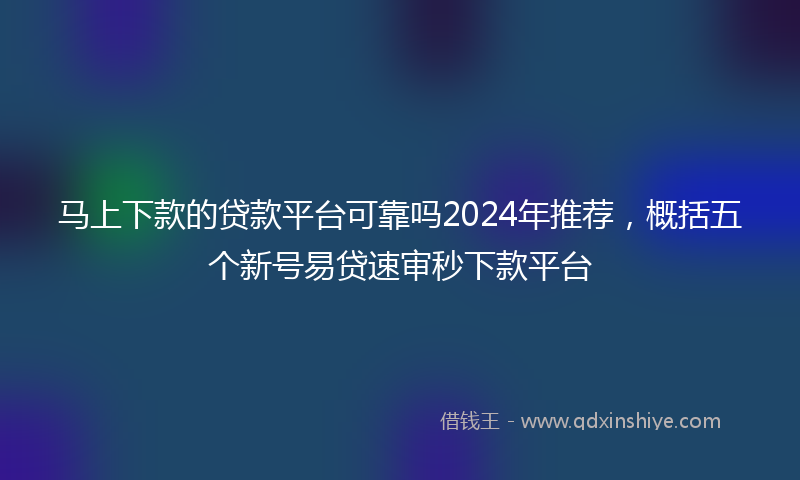 马上下款的贷款平台可靠吗2024年推荐，概括五个新号易贷速审秒下款平台