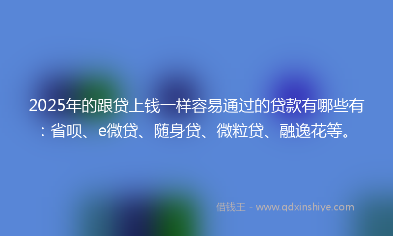 2025年的跟贷上钱一样容易通过的贷款有哪些有：省呗、e微贷、随身贷、微粒贷、融逸花等。
