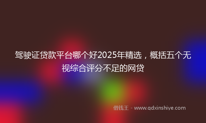 驾驶证贷款平台哪个好2025年精选，概括五个无视综合评分不足的网贷