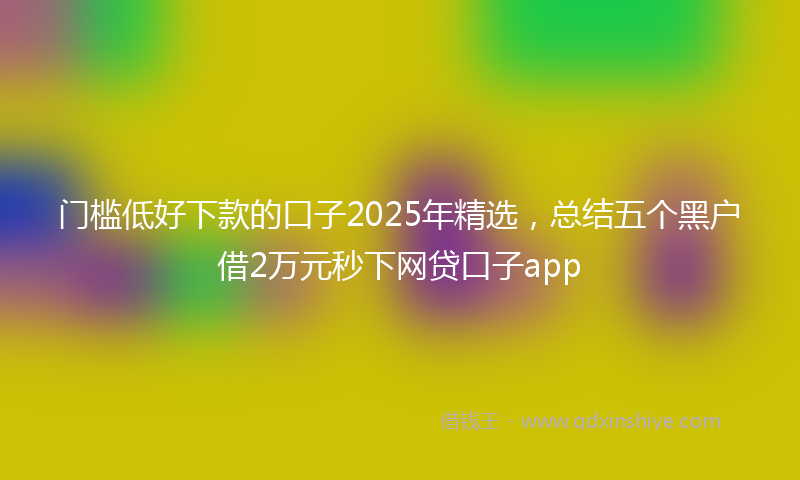 门槛低好下款的口子2025年精选，总结五个黑户借2万元秒下网贷口子app