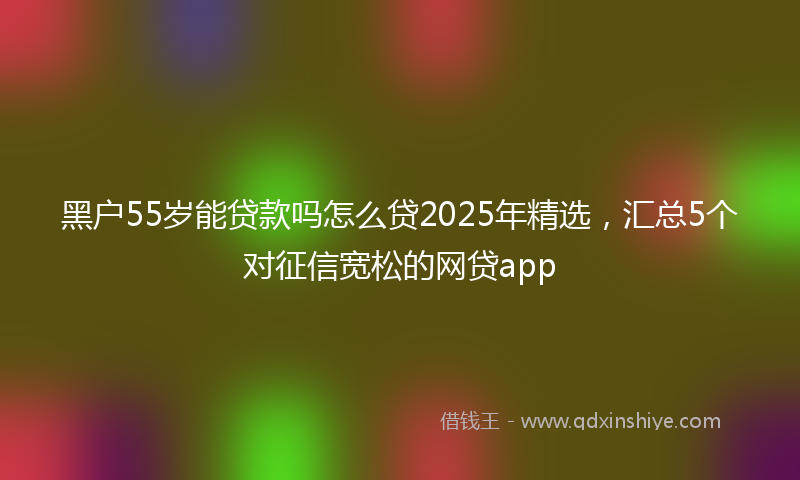 黑户55岁能贷款吗怎么贷2025年精选，汇总5个对征信宽松的网贷app