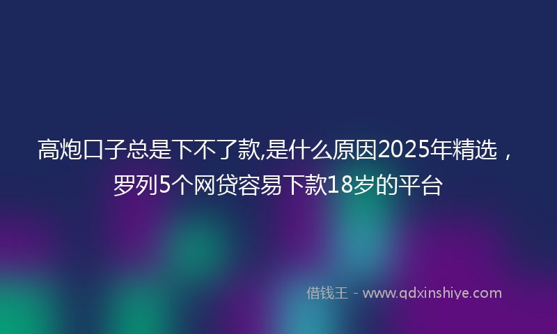 高炮口子总是下不了款,是什么原因2025年精选，罗列5个网贷容易下款18岁的平台