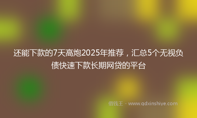 还能下款的7天高炮2025年推荐，汇总5个无视负债快速下款长期网贷的平台