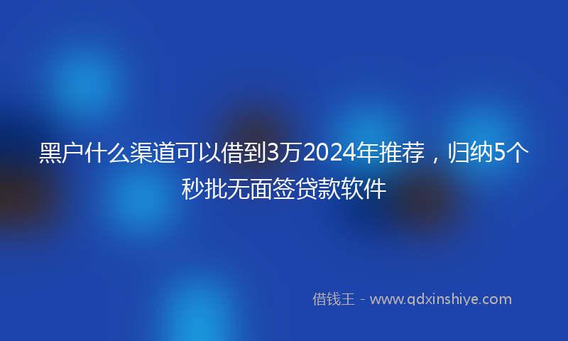 黑户什么渠道可以借到3万2024年推荐，归纳5个秒批无面签贷款软件