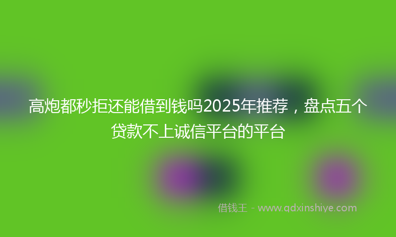 高炮都秒拒还能借到钱吗2025年推荐，盘点五个贷款不上诚信平台的平台