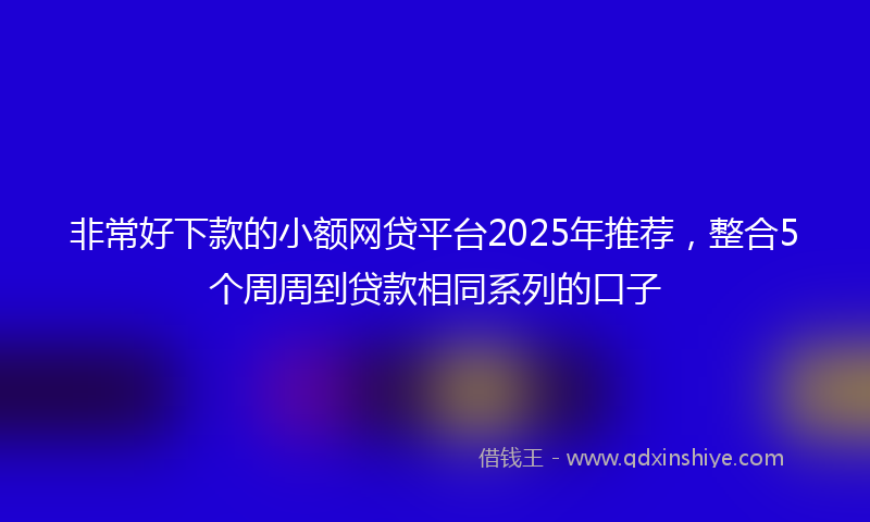 非常好下款的小额网贷平台2025年推荐，整合5个周周到贷款相同系列的口子