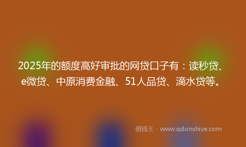 2025年的额度高好审批的网贷口子有：读秒贷、e微贷、中原消费金融、51人品贷、滴水贷等。