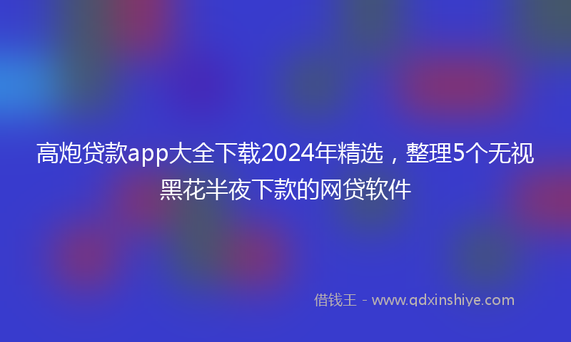 高炮贷款app大全下载2024年精选，整理5个无视黑花半夜下款的网贷软件